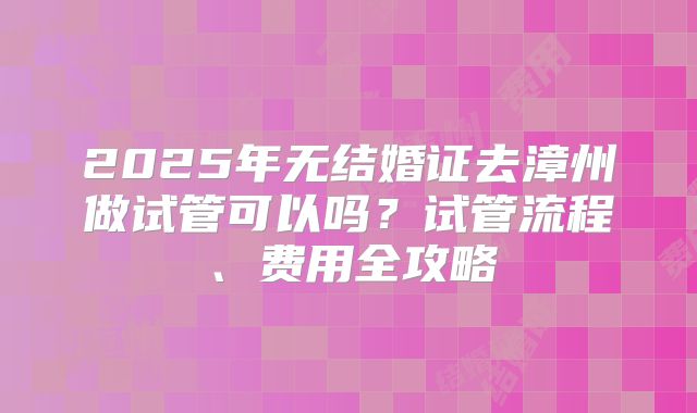 2025年无结婚证去漳州做试管可以吗?试管流程、费用全攻略