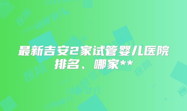 最新吉安2家试管婴儿医院排名、哪家**