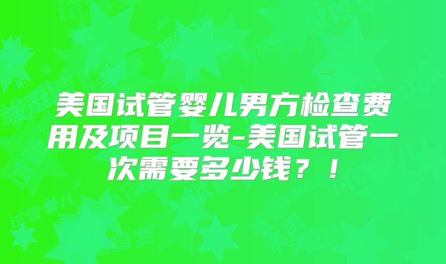 美国试管婴儿男方检查费用及项目一览-美国试管一次需要多少钱？！