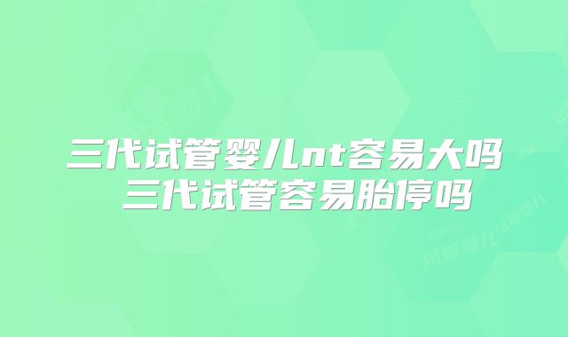 三代试管婴儿nt容易大吗 三代试管容易胎停吗