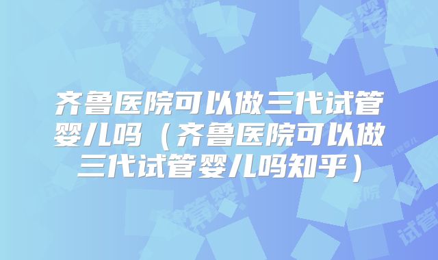 齐鲁医院可以做三代试管婴儿吗（齐鲁医院可以做三代试管婴儿吗知乎）