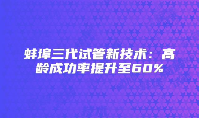 蚌埠三代试管新技术：高龄成功率提升至60%