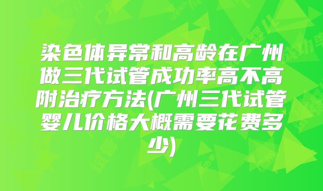 染色体异常和高龄在广州做三代试管成功率高不高附治疗方法(广州三代试管婴儿价格大概需要花费多少)