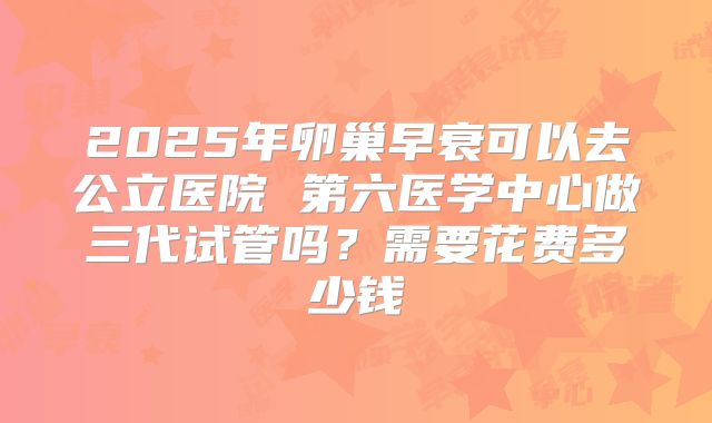 2025年卵巢早衰可以去公立医院 第六医学中心做三代试管吗?需要花费多少钱