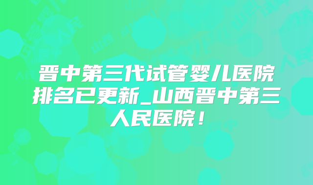 晋中第三代试管婴儿医院排名已更新_山西晋中第三人民医院！