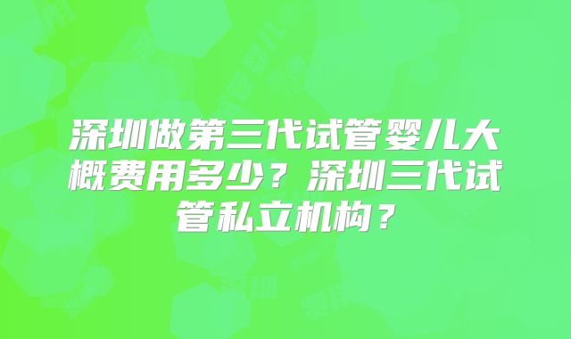 深圳做第三代试管婴儿大概费用多少?深圳三代试管私立机构?