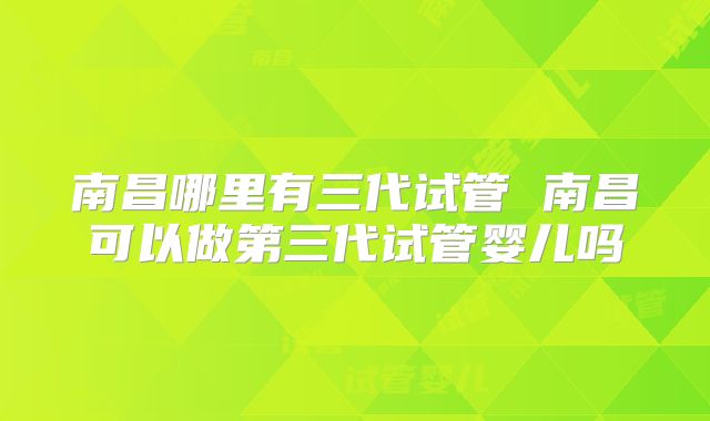 南昌哪里有三代试管 南昌可以做第三代试管婴儿吗