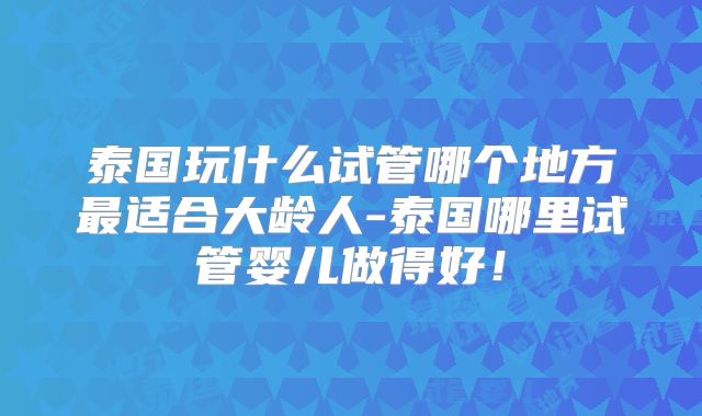 泰国玩什么试管哪个地方最适合大龄人-泰国哪里试管婴儿做得好!