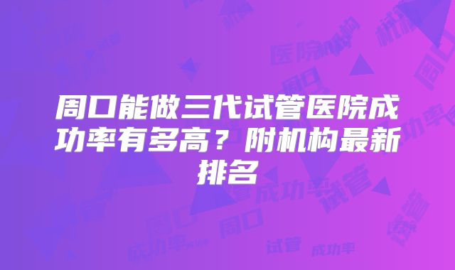 周口能做三代试管医院成功率有多高？附机构最新排名