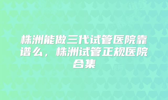 株洲能做三代试管医院靠谱么，株洲试管正规医院合集