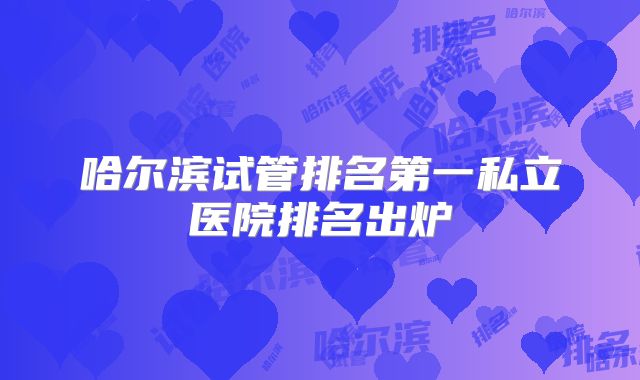 哈尔滨试管排名第一私立医院排名出炉