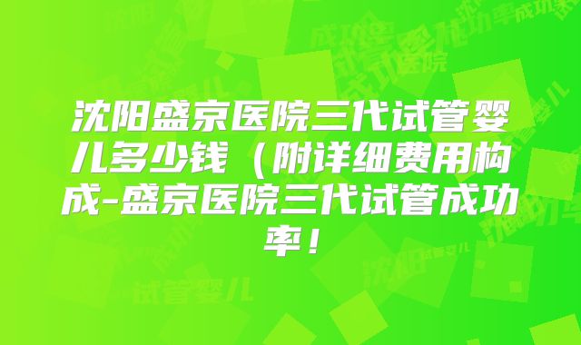 沈阳盛京医院三代试管婴儿多少钱（附详细费用构成-盛京医院三代试管成功率！