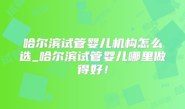 哈尔滨试管婴儿机构怎么选_哈尔滨试管婴儿哪里做得好！