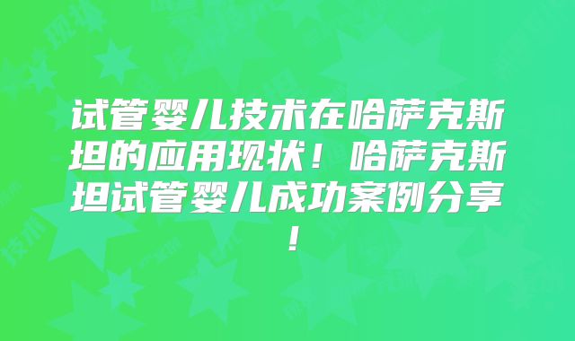 试管婴儿技术在哈萨克斯坦的应用现状!哈萨克斯坦试管婴儿成功案例分享!