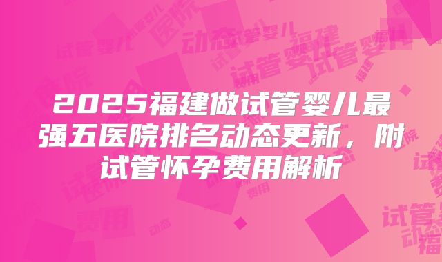 2025福建做试管婴儿最强五医院排名动态更新,附试管怀孕费用解析