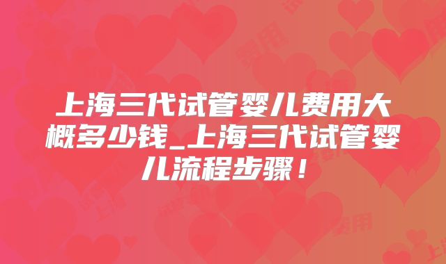上海三代试管婴儿费用大概多少钱_上海三代试管婴儿流程步骤!