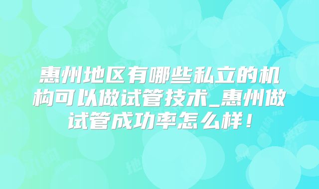 惠州地区有哪些私立的机构可以做试管技术_惠州做试管成功率怎么样！