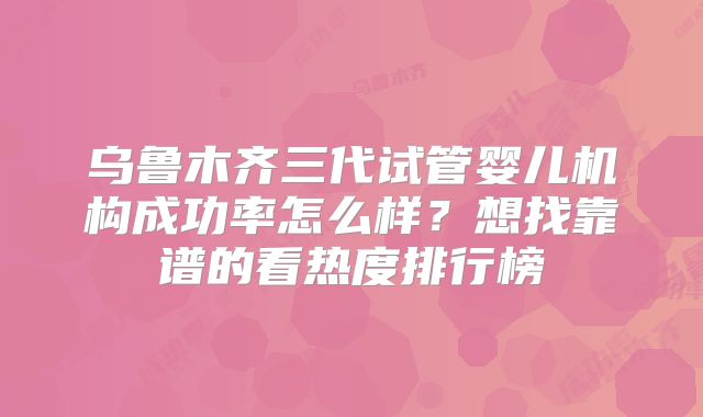 乌鲁木齐三代试管婴儿机构成功率怎么样?想找靠谱的看热度排行榜