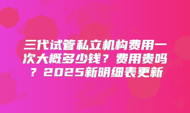 三代试管私立机构费用一次大概多少钱？费用贵吗？2025新明细表更新