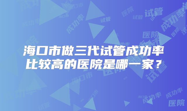 海口市做三代试管成功率比较高的医院是哪一家?