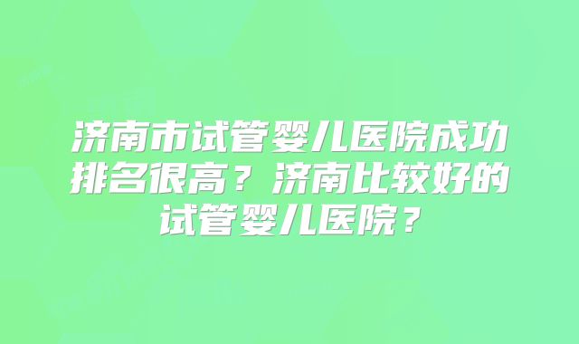 济南市试管婴儿医院成功排名很高？济南比较好的试管婴儿医院？
