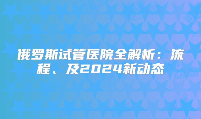 俄罗斯试管医院全解析:流程、及2024新动态