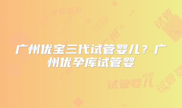 广州优宝三代试管婴儿？广州优孕库试管婴