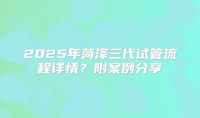 2025年菏泽三代试管流程详情？附案例分享