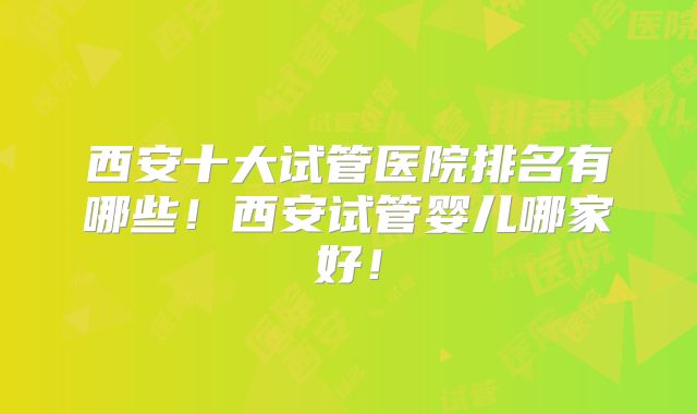 西安十大试管医院排名有哪些！西安试管婴儿哪家好！