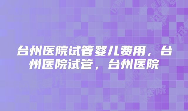 台州医院试管婴儿费用，台州医院试管，台州医院