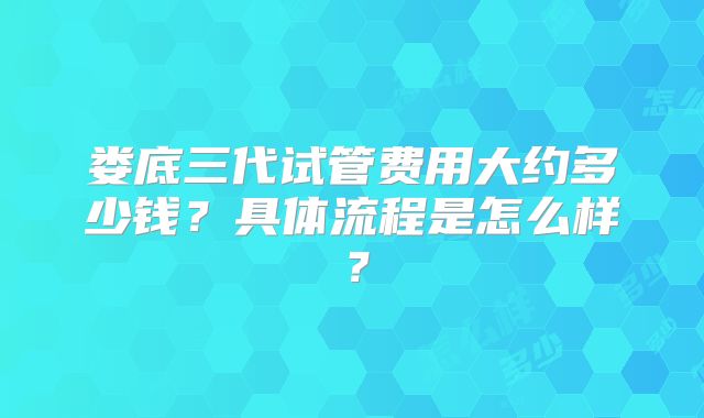 娄底三代试管费用大约多少钱？具体流程是怎么样？
