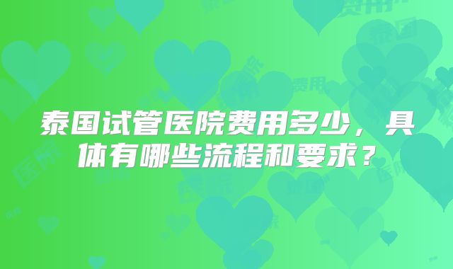泰国试管医院费用多少，具体有哪些流程和要求？
