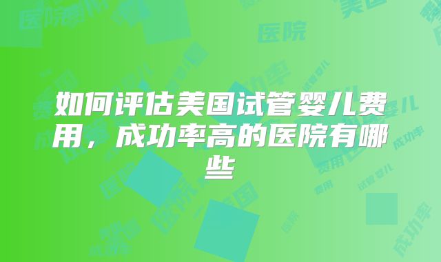如何评估美国试管婴儿费用，成功率高的医院有哪些