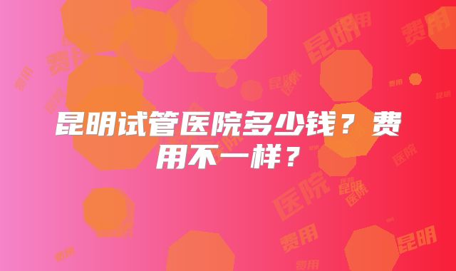 昆明试管医院多少钱?费用不一样?