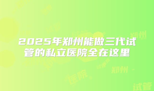 2025年郑州能做三代试管的私立医院全在这里