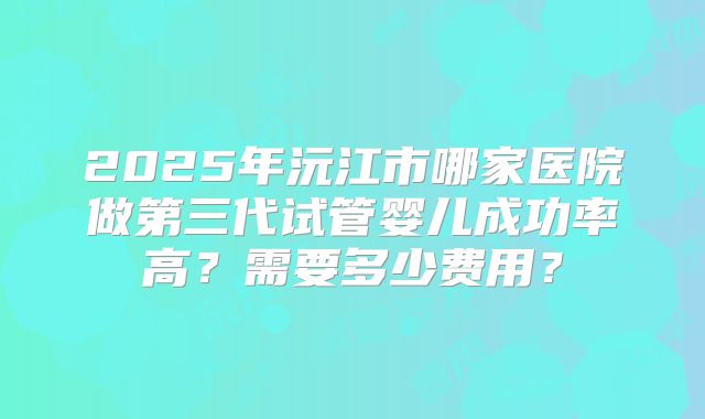 2025年沅江市哪家医院做第三代试管婴儿成功率高？需要多少费用？