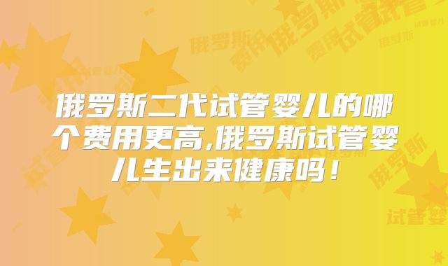 俄罗斯二代试管婴儿的哪个费用更高,俄罗斯试管婴儿生出来健康吗!