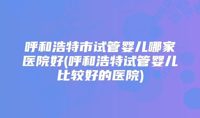呼和浩特市试管婴儿哪家医院好(呼和浩特试管婴儿比较好的医院)