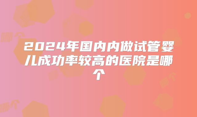 2024年国内内做试管婴儿成功率较高的医院是哪个