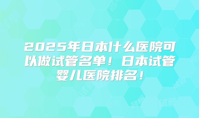 2025年日本什么医院可以做试管名单！日本试管婴儿医院排名！