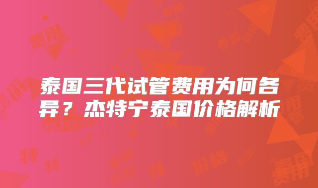 泰国三代试管费用为何各异?杰特宁泰国价格解析