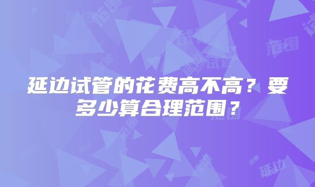 延边试管的花费高不高？要多少算合理范围？