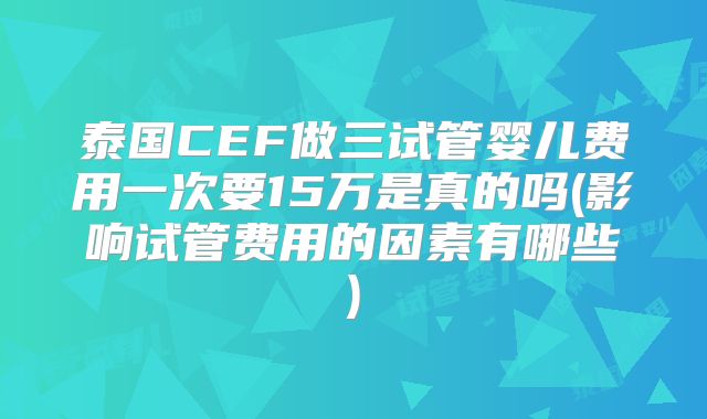 泰国CEF做三试管婴儿费用一次要15万是真的吗(影响试管费用的因素有哪些)