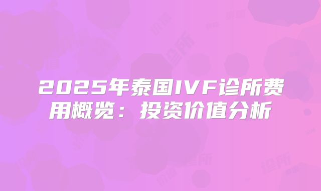 2025年泰国IVF诊所费用概览：投资价值分析