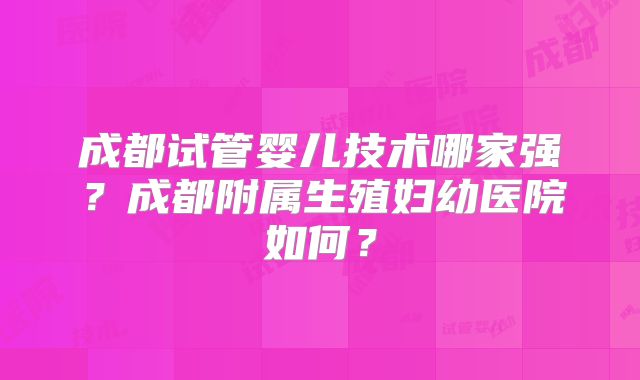 成都试管婴儿技术哪家强？成都附属生殖妇幼医院如何？