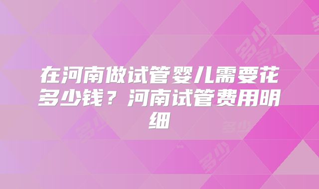 在河南做试管婴儿需要花多少钱？河南试管费用明细