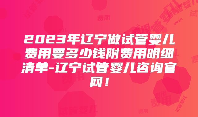2023年辽宁做试管婴儿费用要多少钱附费用明细清单-辽宁试管婴儿咨询官网！