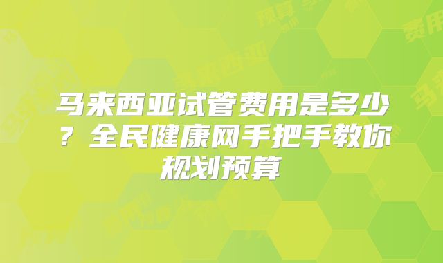 马来西亚试管费用是多少?全民健康网手把手教你规划预算