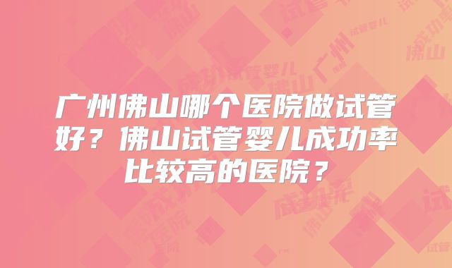 广州佛山哪个医院做试管好?佛山试管婴儿成功率比较高的医院?