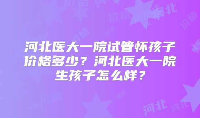 河北医大一院试管怀孩子价格多少?河北医大一院生孩子怎么样?